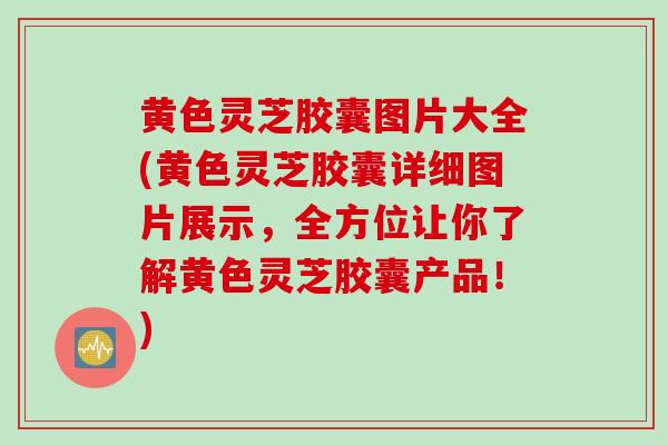 黄色灵芝胶囊图片大全(黄色灵芝胶囊详细图片展示，全方位让你了解黄色灵芝胶囊产品！)