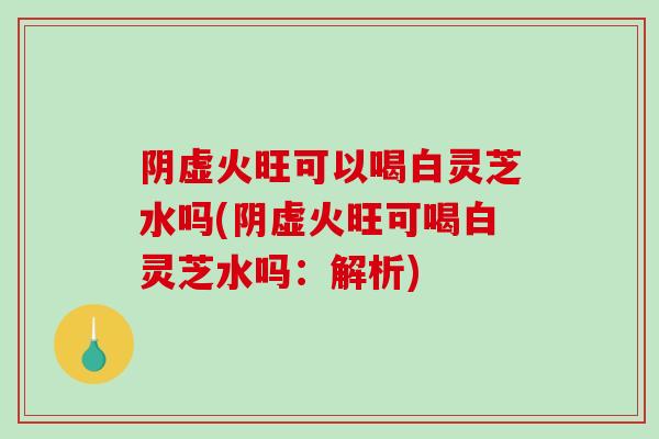 阴虚火旺可以喝白灵芝水吗(阴虚火旺可喝白灵芝水吗：解析)