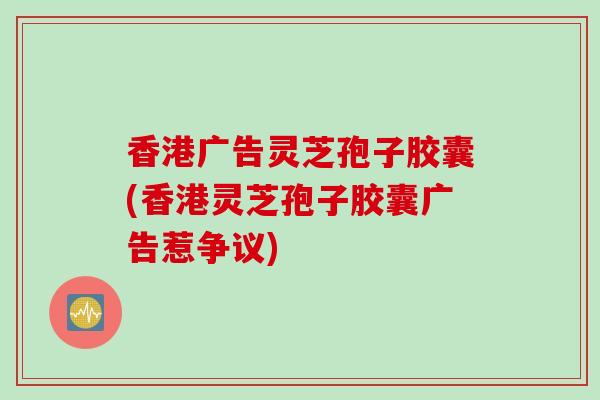 香港广告灵芝孢子胶囊(香港灵芝孢子胶囊广告惹争议)