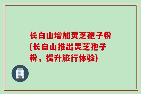 长白山增加灵芝孢子粉(长白山推出灵芝孢子粉，提升旅行体验)