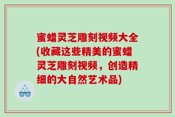 蜜蜡灵芝雕刻视频大全(收藏这些精美的蜜蜡灵芝雕刻视频，创造精细的大自然艺术品)