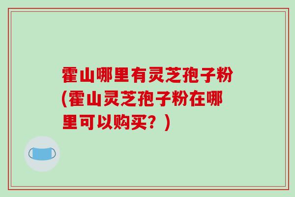 霍山哪里有灵芝孢子粉(霍山灵芝孢子粉在哪里可以购买？)