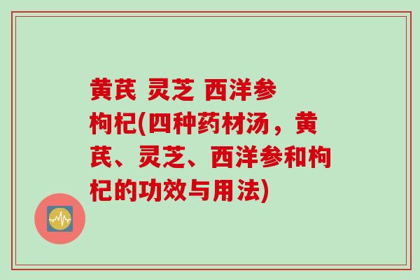 黄芪 灵芝 西洋参 枸杞(四种药材汤，黄芪、灵芝、西洋参和枸杞的功效与用法)