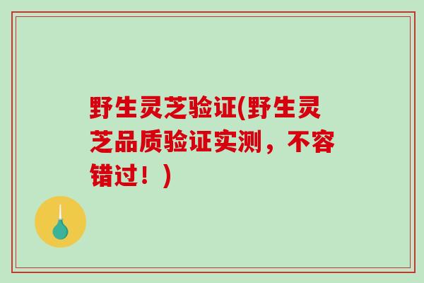 野生灵芝验证(野生灵芝品质验证实测，不容错过！)