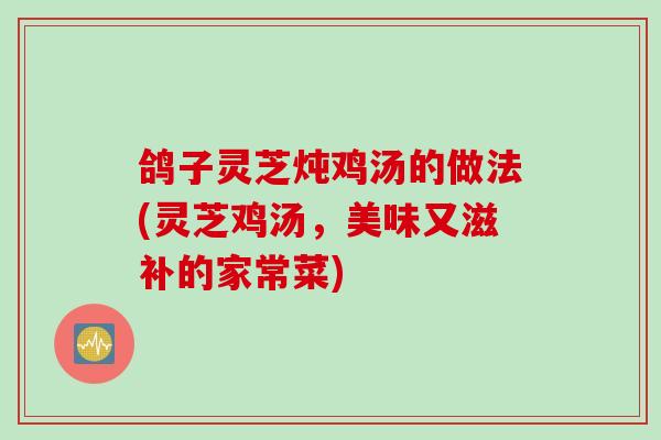 鸽子灵芝炖鸡汤的做法(灵芝鸡汤，美味又滋补的家常菜)