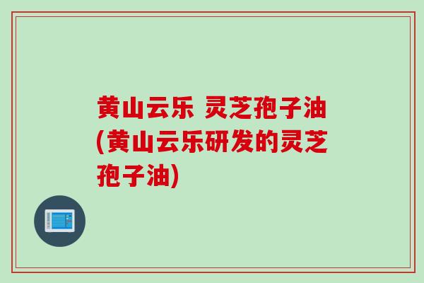 黄山云乐 灵芝孢子油(黄山云乐研发的灵芝孢子油)
