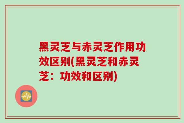 黑灵芝与赤灵芝作用功效区别(黑灵芝和赤灵芝：功效和区别)