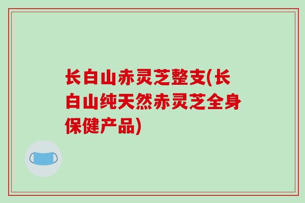 长白山赤灵芝整支(长白山纯天然赤灵芝全身保健产品)