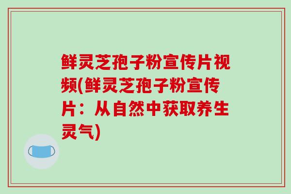 鲜灵芝孢子粉宣传片视频(鲜灵芝孢子粉宣传片:从自然中获取养生灵气) 鲜灵芝孢子粉宣传片视频(鲜灵芝孢子粉宣传片:从自然中获取养生灵气)