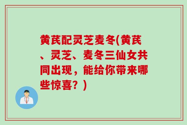 黄芪配灵芝麦冬(黄芪、灵芝、麦冬三仙女共同出现，能给你带来哪些惊喜？)