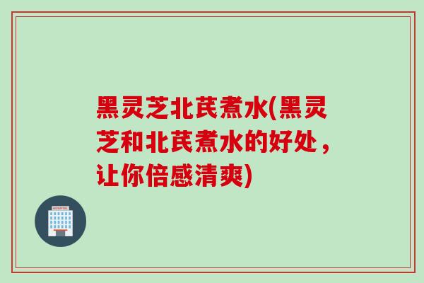 黑灵芝北芪煮水(黑灵芝和北芪煮水的好处，让你倍感清爽)