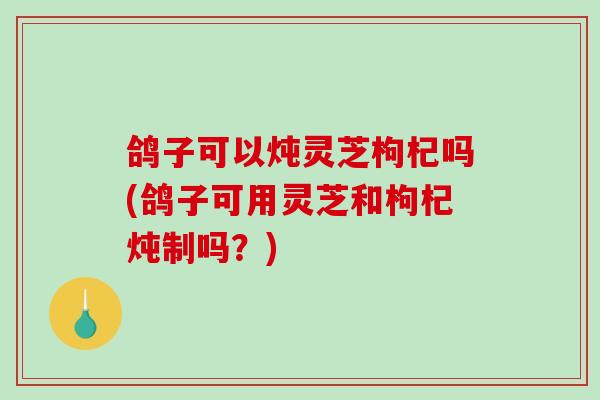 鸽子可以炖灵芝枸杞吗(鸽子可用灵芝和枸杞炖制吗？)