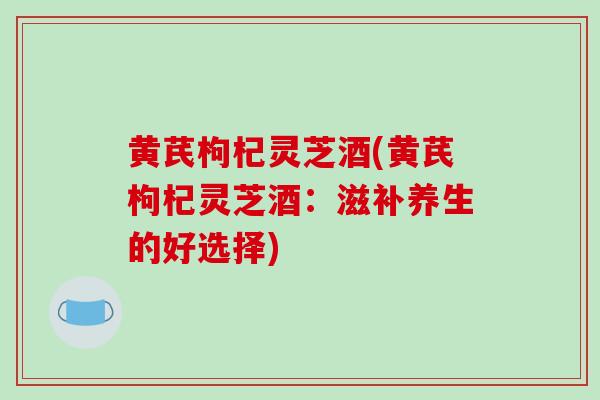 黄芪枸杞灵芝酒(黄芪枸杞灵芝酒：滋补养生的好选择)
