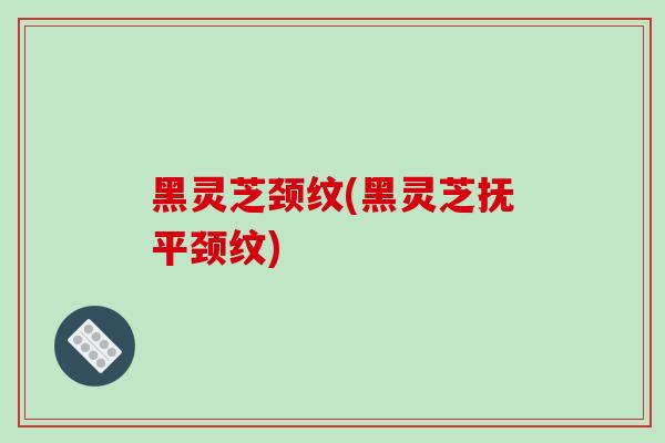 黑灵芝颈纹(黑灵芝抚平颈纹)