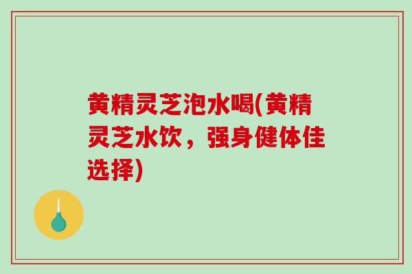 黄精灵芝泡水喝(黄精灵芝水饮，强身健体佳选择)
