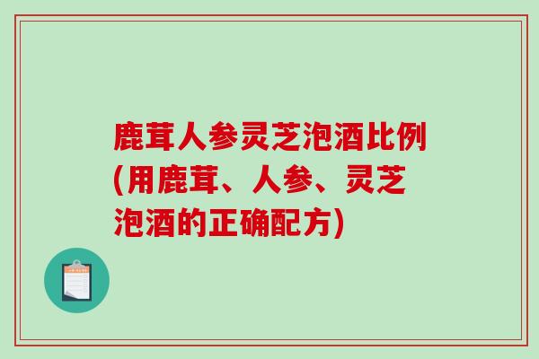 鹿茸人参灵芝泡酒比例(用鹿茸、人参、灵芝泡酒的正确配方)
