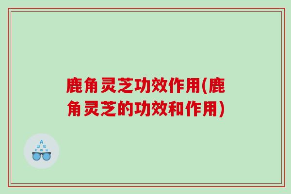 鹿角灵芝功效作用(鹿角灵芝的功效和作用)