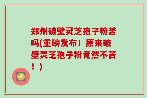 郑州破壁灵芝孢子粉苦吗(重磅发布！原来破壁灵芝孢子粉竟然不苦！)