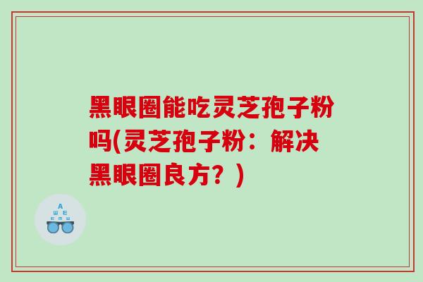 黑眼圈能吃灵芝孢子粉吗(灵芝孢子粉：解决黑眼圈良方？)