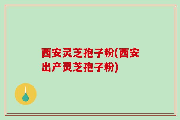 西安灵芝孢子粉(西安出产灵芝孢子粉)
