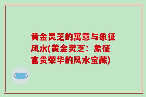 黄金灵芝的寓意与象征风水(黄金灵芝：象征富贵荣华的风水宝藏)