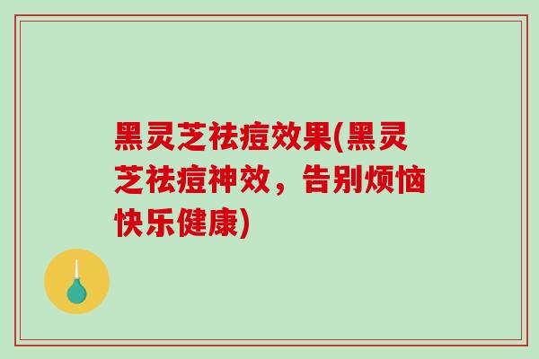 黑灵芝祛痘效果(黑灵芝祛痘神效，告别烦恼快乐健康)
