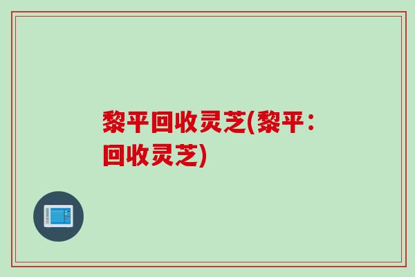 黎平回收灵芝(黎平：回收灵芝)