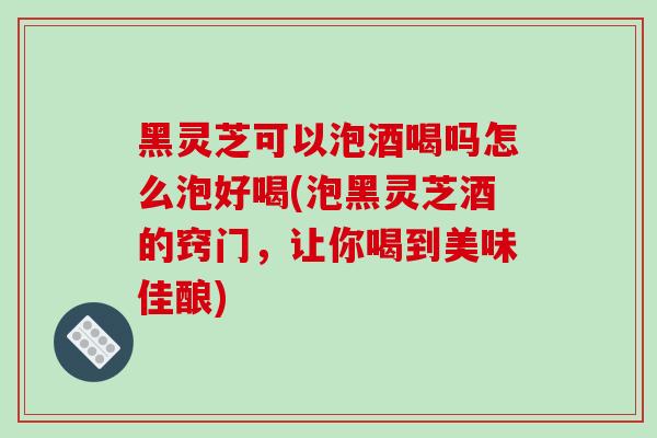 黑灵芝可以泡酒喝吗怎么泡好喝(泡黑灵芝酒的窍门，让你喝到美味佳酿)