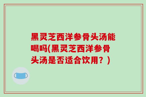 黑灵芝西洋参骨头汤能喝吗(黑灵芝西洋参骨头汤是否适合饮用？)