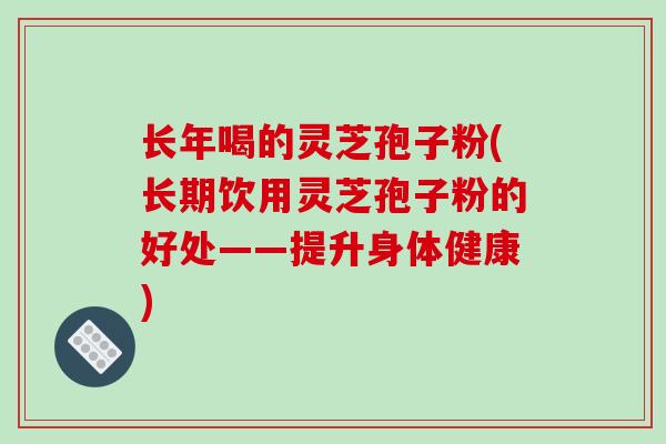 长年喝的灵芝孢子粉(长期饮用灵芝孢子粉的好处——提升身体健康)