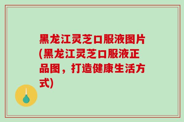 黑龙江灵芝口服液图片(黑龙江灵芝口服液正品图，打造健康生活方式)