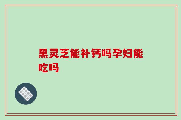 黑灵芝能补钙吗孕妇能吃吗