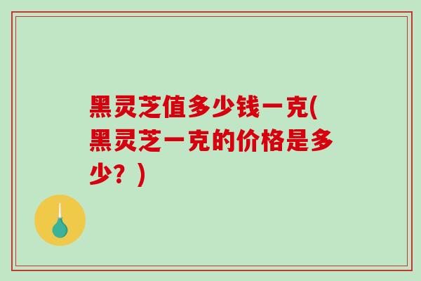 黑灵芝值多少钱一克(黑灵芝一克的价格是多少？)