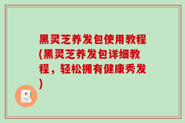 黑灵芝养发包使用教程(黑灵芝养发包详细教程，轻松拥有健康秀发)