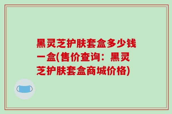 黑灵芝护肤套盒多少钱一盒(售价查询：黑灵芝护肤套盒商城价格)