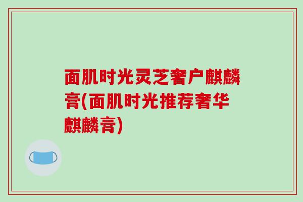 面肌时光灵芝奢户麒麟膏(面肌时光推荐奢华麒麟膏)