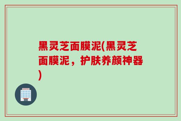 黑灵芝面膜泥(黑灵芝面膜泥，护肤养颜神器)
