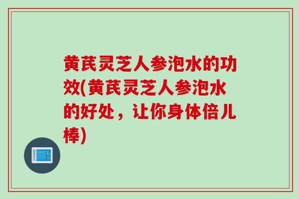 黄芪灵芝人参泡水的功效(黄芪灵芝人参泡水的好处，让你身体倍儿棒)