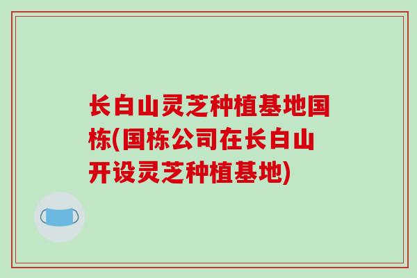 长白山灵芝种植基地国栋(国栋公司在长白山开设灵芝种植基地)