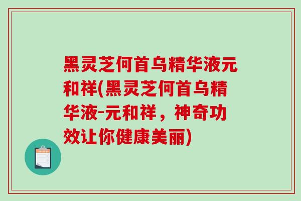 黑灵芝何首乌精华液元和祥(黑灵芝何首乌精华液-元和祥，神奇功效让你健康美丽)