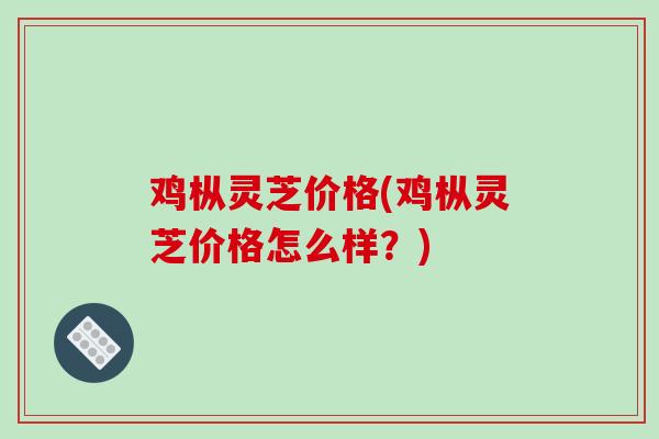 鸡枞灵芝价格(鸡枞灵芝价格怎么样？)
