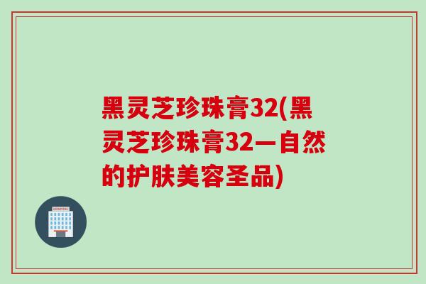 黑灵芝珍珠膏32(黑灵芝珍珠膏32—自然的护肤美容圣品)