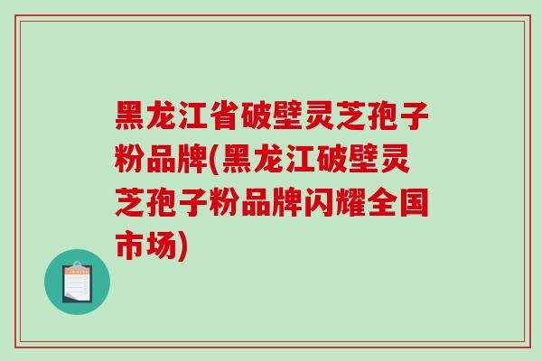 黑龙江省破壁灵芝孢子粉品牌(黑龙江破壁灵芝孢子粉品牌闪耀全国市场)