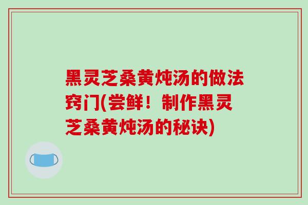 黑灵芝桑黄炖汤的做法窍门(尝鲜！制作黑灵芝桑黄炖汤的秘诀)