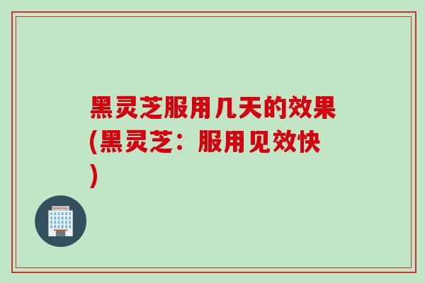 黑灵芝服用几天的效果(黑灵芝:服用见效快) 黑灵芝服用几天的效果(黑灵芝:服用见效快)
