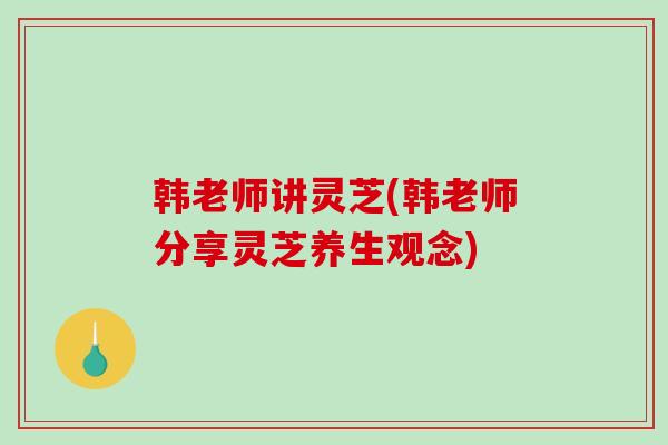 韩老师讲灵芝(韩老师分享灵芝养生观念)