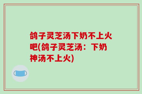 鸽子灵芝汤下奶不上火吧(鸽子灵芝汤：下奶神汤不上火)