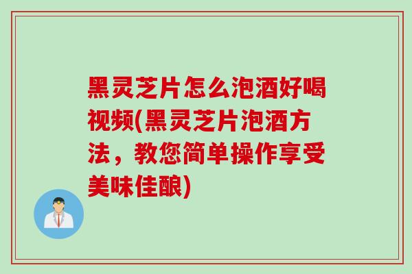 黑灵芝片怎么泡酒好喝视频(黑灵芝片泡酒方法，教您简单操作享受美味佳酿)