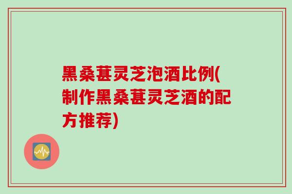 黑桑葚灵芝泡酒比例(制作黑桑葚灵芝酒的配方推荐)