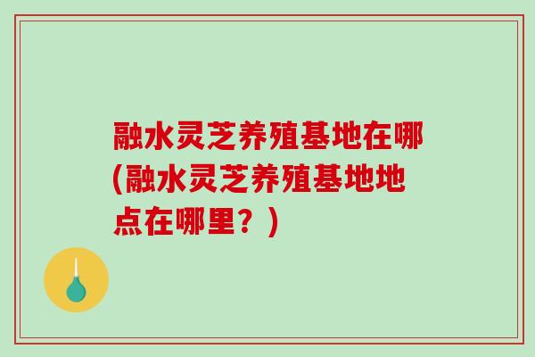融水灵芝养殖基地在哪(融水灵芝养殖基地地点在哪里？)
